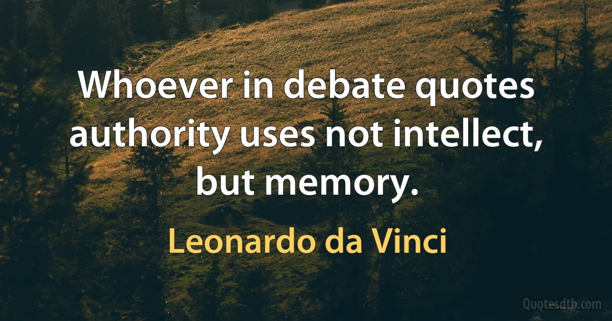 Whoever in debate quotes authority uses not intellect, but memory. (Leonardo da Vinci)