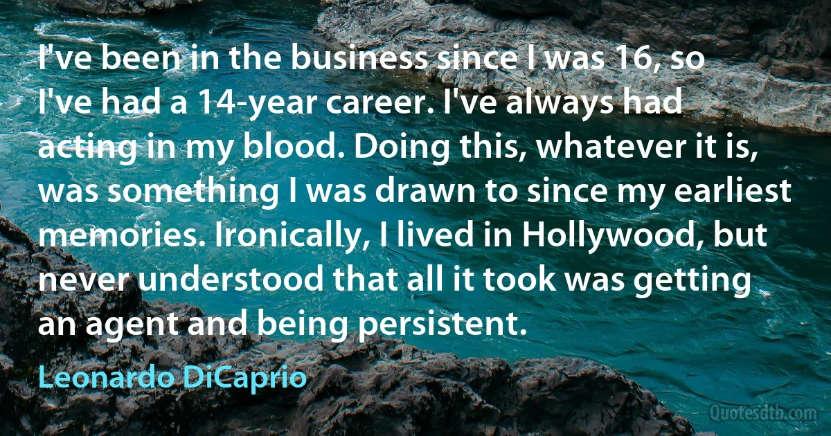 I've been in the business since I was 16, so I've had a 14-year career. I've always had acting in my blood. Doing this, whatever it is, was something I was drawn to since my earliest memories. Ironically, I lived in Hollywood, but never understood that all it took was getting an agent and being persistent. (Leonardo DiCaprio)