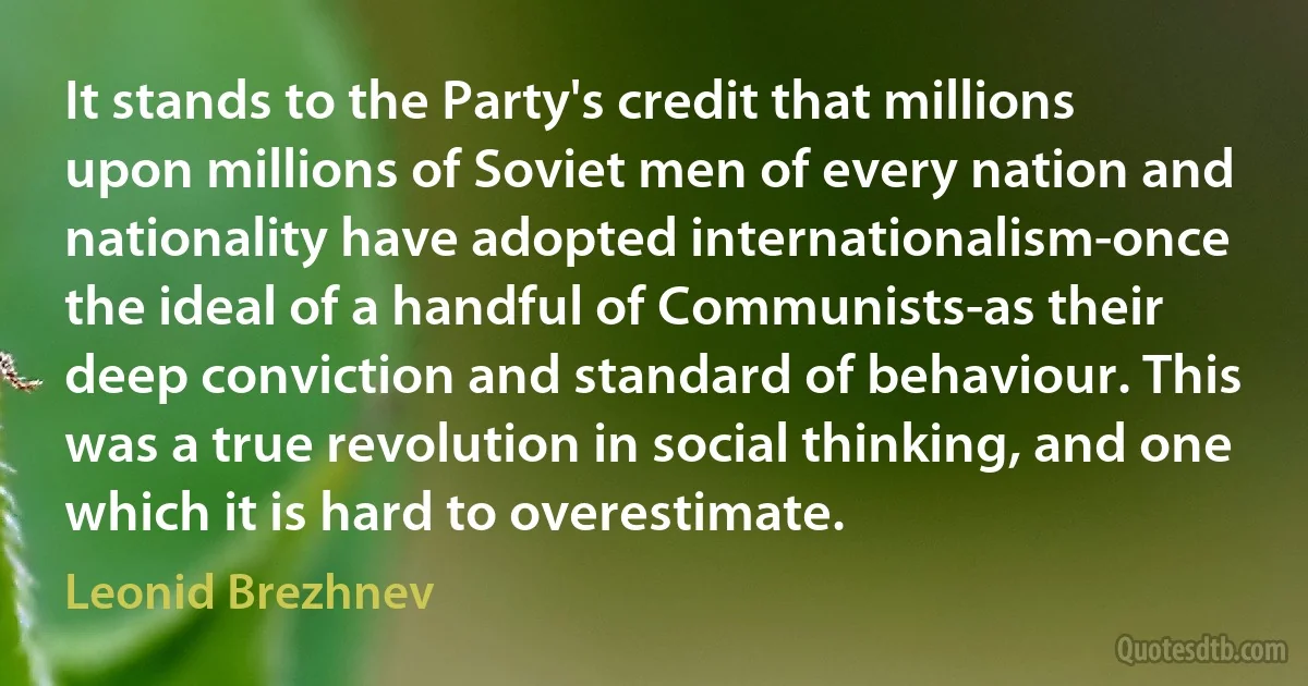 It stands to the Party's credit that millions upon millions of Soviet men of every nation and nationality have adopted internationalism-once the ideal of a handful of Communists-as their deep conviction and standard of behaviour. This was a true revolution in social thinking, and one which it is hard to overestimate. (Leonid Brezhnev)