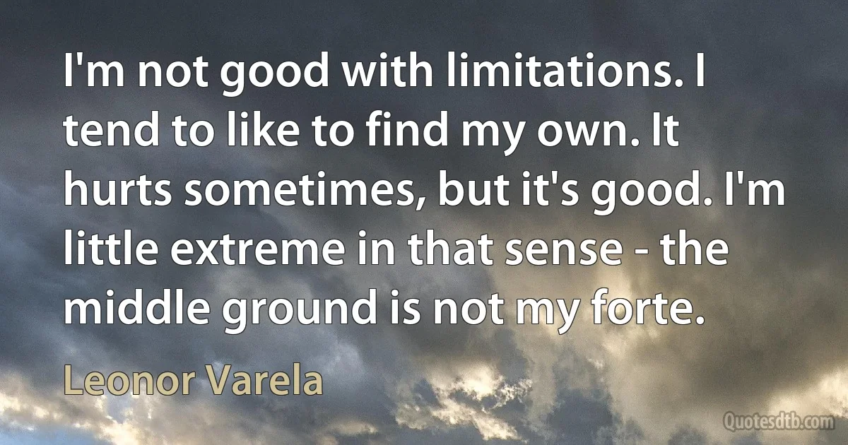 I'm not good with limitations. I tend to like to find my own. It hurts sometimes, but it's good. I'm little extreme in that sense - the middle ground is not my forte. (Leonor Varela)