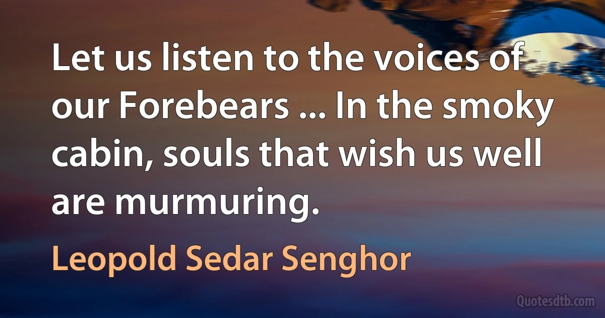 Let us listen to the voices of our Forebears ... In the smoky cabin, souls that wish us well are murmuring. (Leopold Sedar Senghor)