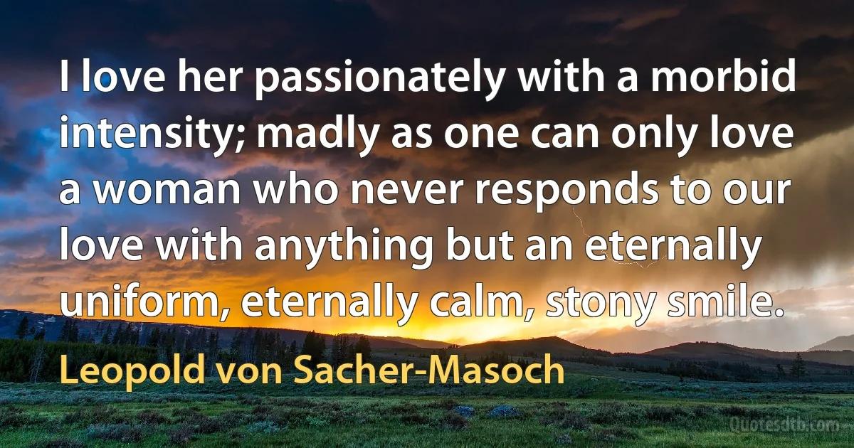 I love her passionately with a morbid intensity; madly as one can only love a woman who never responds to our love with anything but an eternally uniform, eternally calm, stony smile. (Leopold von Sacher-Masoch)