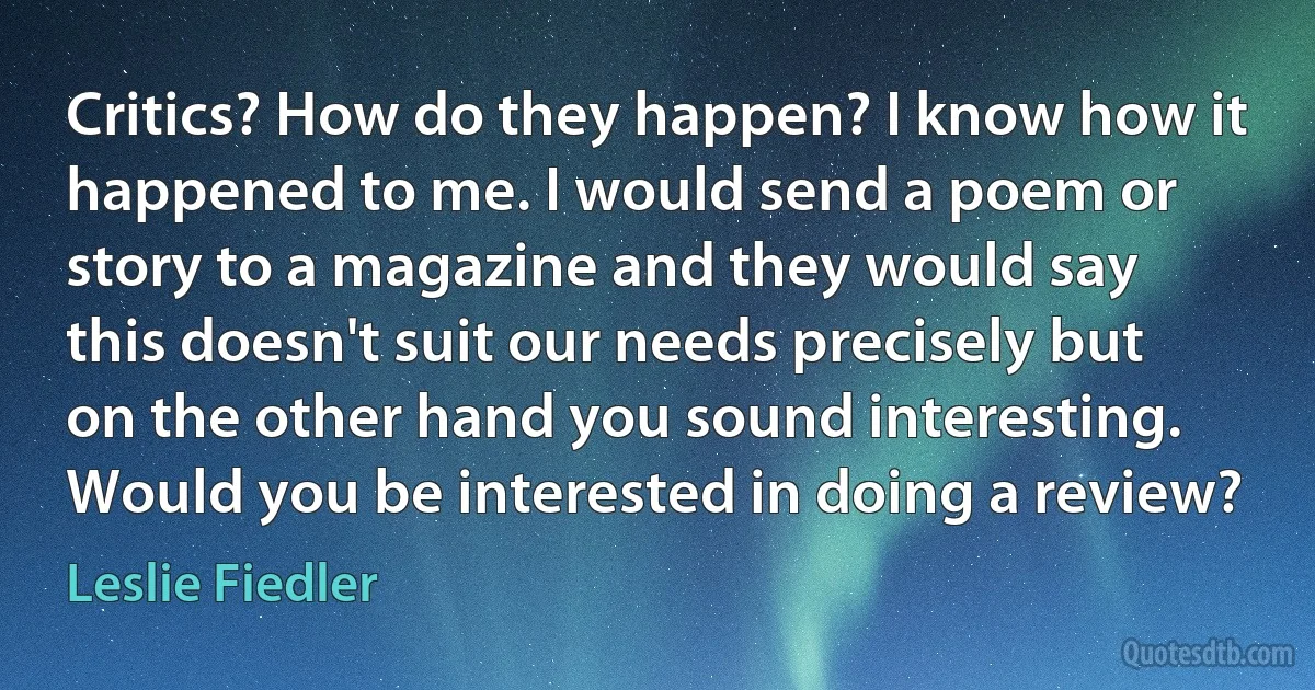 Critics? How do they happen? I know how it happened to me. I would send a poem or story to a magazine and they would say this doesn't suit our needs precisely but on the other hand you sound interesting. Would you be interested in doing a review? (Leslie Fiedler)