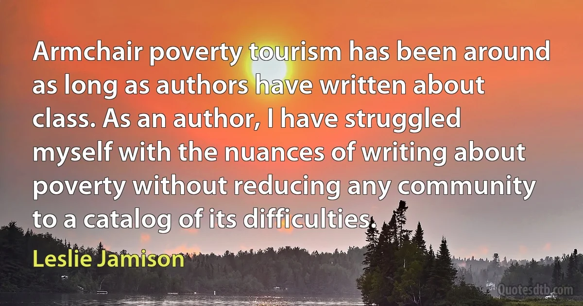 Armchair poverty tourism has been around as long as authors have written about class. As an author, I have struggled myself with the nuances of writing about poverty without reducing any community to a catalog of its difficulties. (Leslie Jamison)