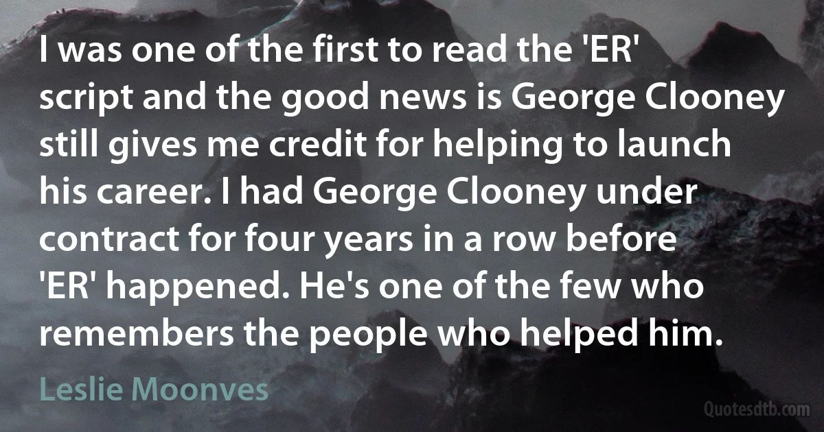 I was one of the first to read the 'ER' script and the good news is George Clooney still gives me credit for helping to launch his career. I had George Clooney under contract for four years in a row before 'ER' happened. He's one of the few who remembers the people who helped him. (Leslie Moonves)