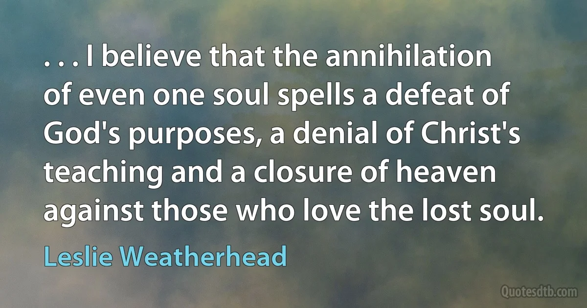 . . . I believe that the annihilation of even one soul spells a defeat of God's purposes, a denial of Christ's teaching and a closure of heaven against those who love the lost soul. (Leslie Weatherhead)