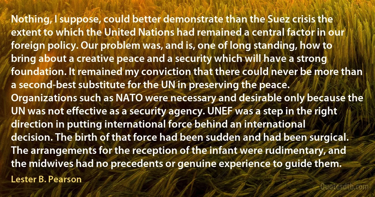 Nothing, I suppose, could better demonstrate than the Suez crisis the extent to which the United Nations had remained a central factor in our foreign policy. Our problem was, and is, one of long standing, how to bring about a creative peace and a security which will have a strong foundation. It remained my conviction that there could never be more than a second-best substitute for the UN in preserving the peace. Organizations such as NATO were necessary and desirable only because the UN was not effective as a security agency. UNEF was a step in the right direction in putting international force behind an international decision. The birth of that force had been sudden and had been surgical. The arrangements for the reception of the infant were rudimentary, and the midwives had no precedents or genuine experience to guide them. (Lester B. Pearson)