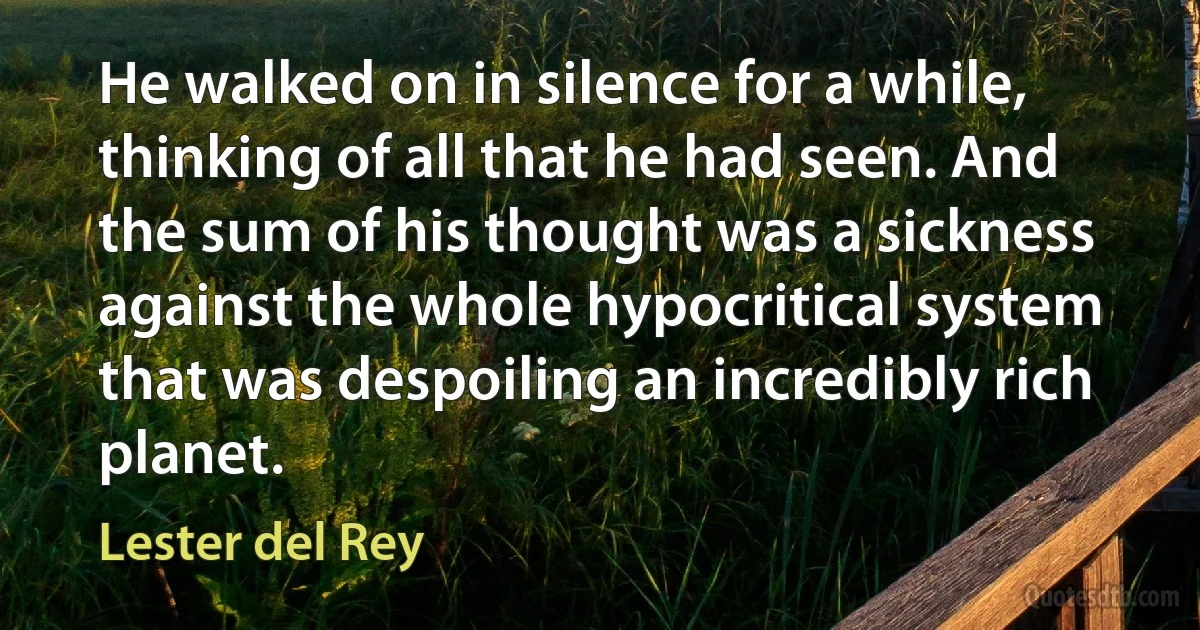 He walked on in silence for a while, thinking of all that he had seen. And the sum of his thought was a sickness against the whole hypocritical system that was despoiling an incredibly rich planet. (Lester del Rey)