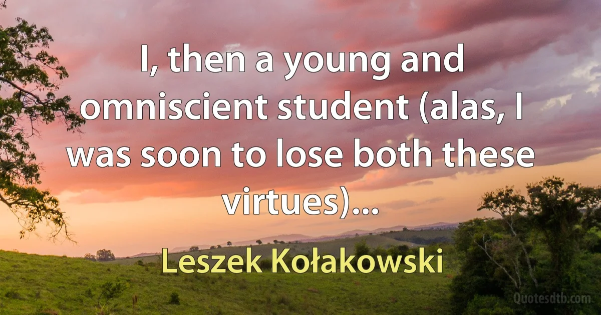 I, then a young and omniscient student (alas, I was soon to lose both these virtues)... (Leszek Kołakowski)