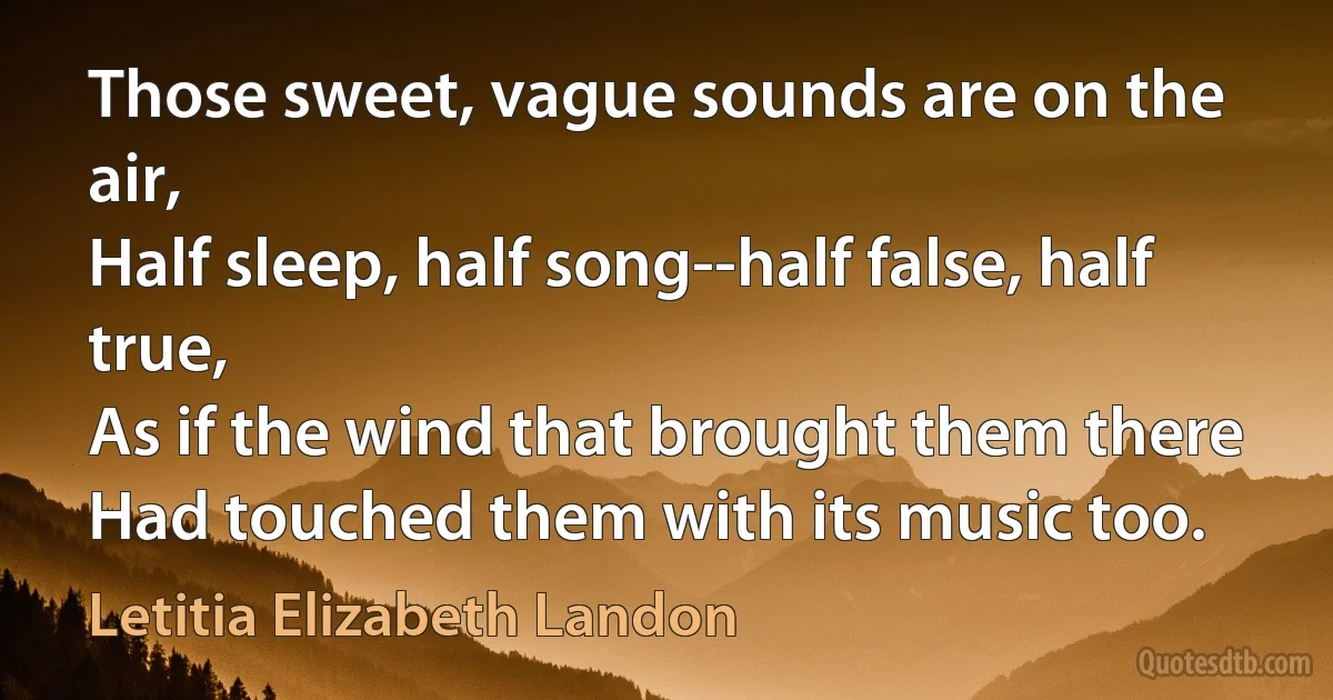 Those sweet, vague sounds are on the air,
Half sleep, half song--half false, half true,
As if the wind that brought them there
Had touched them with its music too. (Letitia Elizabeth Landon)