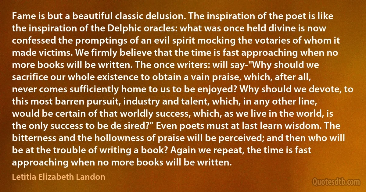 Fame is but a beautiful classic delusion. The inspiration of the poet is like the inspiration of the Delphic oracles: what was once held divine is now confessed the promptings of an evil spirit mocking the votaries of whom it made victims. We firmly believe that the time is fast approaching when no more books will be written. The once writers: will say-"Why should we sacrifice our whole existence to obtain a vain praise, which, after all, never comes sufficiently home to us to be enjoyed? Why should we devote, to this most barren pursuit, industry and talent, which, in any other line, would be certain of that worldly success, which, as we live in the world, is the only success to be de sired?” Even poets must at last learn wisdom. The bitterness and the hollowness of praise will be perceived; and then who will be at the trouble of writing a book? Again we repeat, the time is fast approaching when no more books will be written. (Letitia Elizabeth Landon)