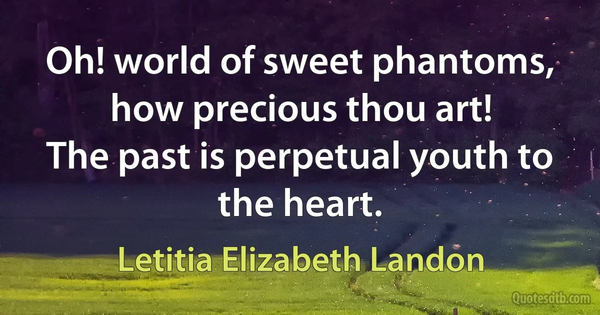 Oh! world of sweet phantoms, how precious thou art!
The past is perpetual youth to the heart. (Letitia Elizabeth Landon)