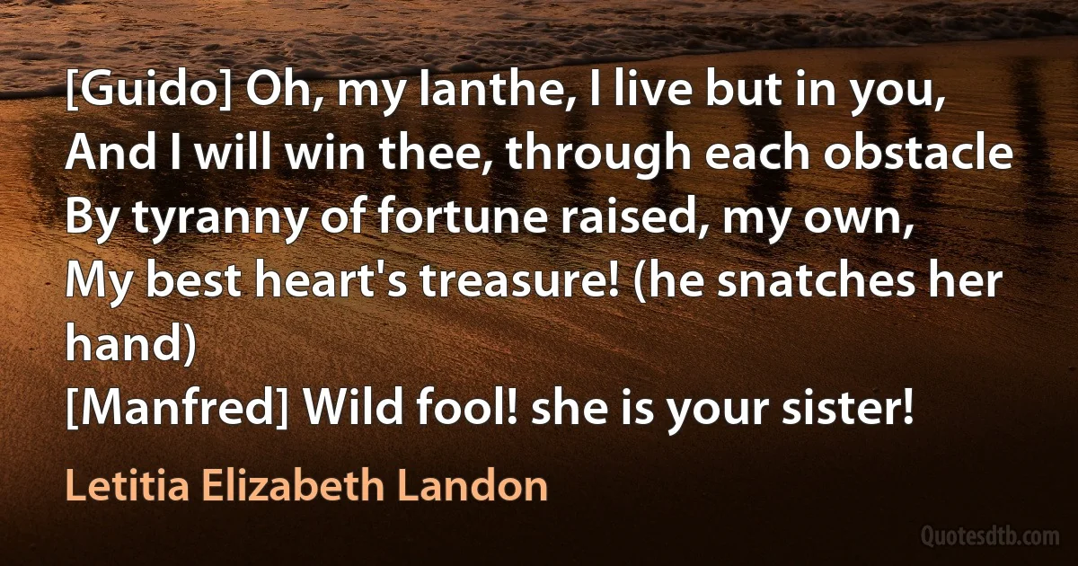 [Guido] Oh, my Ianthe, I live but in you,
And I will win thee, through each obstacle
By tyranny of fortune raised, my own,
My best heart's treasure! (he snatches her hand)
[Manfred] Wild fool! she is your sister! (Letitia Elizabeth Landon)