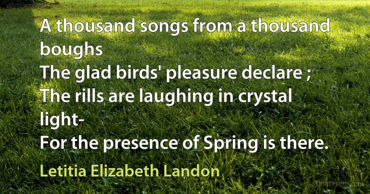 A thousand songs from a thousand boughs
The glad birds' pleasure declare ;
The rills are laughing in crystal light-
For the presence of Spring is there. (Letitia Elizabeth Landon)