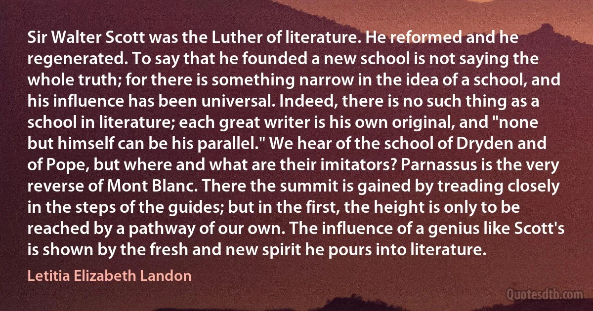 Sir Walter Scott was the Luther of literature. He reformed and he regenerated. To say that he founded a new school is not saying the whole truth; for there is something narrow in the idea of a school, and his influence has been universal. Indeed, there is no such thing as a school in literature; each great writer is his own original, and "none but himself can be his parallel." We hear of the school of Dryden and of Pope, but where and what are their imitators? Parnassus is the very reverse of Mont Blanc. There the summit is gained by treading closely in the steps of the guides; but in the first, the height is only to be reached by a pathway of our own. The influence of a genius like Scott's is shown by the fresh and new spirit he pours into literature. (Letitia Elizabeth Landon)