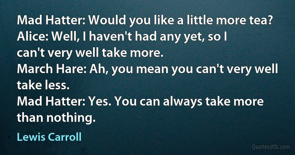 Mad Hatter: Would you like a little more tea?
Alice: Well, I haven't had any yet, so I can't very well take more.
March Hare: Ah, you mean you can't very well take less.
Mad Hatter: Yes. You can always take more than nothing. (Lewis Carroll)