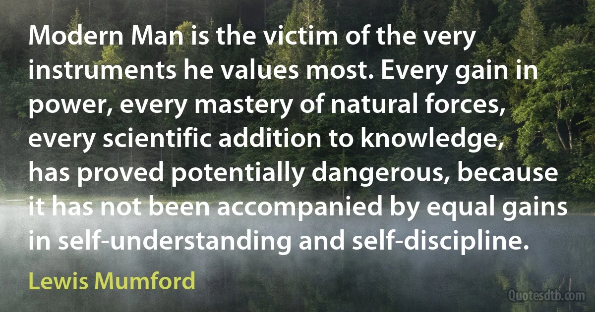 Modern Man is the victim of the very instruments he values most. Every gain in power, every mastery of natural forces, every scientific addition to knowledge, has proved potentially dangerous, because it has not been accompanied by equal gains in self-understanding and self-discipline. (Lewis Mumford)