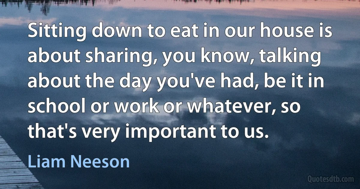 Sitting down to eat in our house is about sharing, you know, talking about the day you've had, be it in school or work or whatever, so that's very important to us. (Liam Neeson)