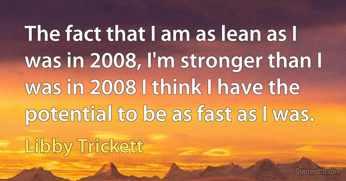 The fact that I am as lean as I was in 2008, I'm stronger than I was in 2008 I think I have the potential to be as fast as I was. (Libby Trickett)