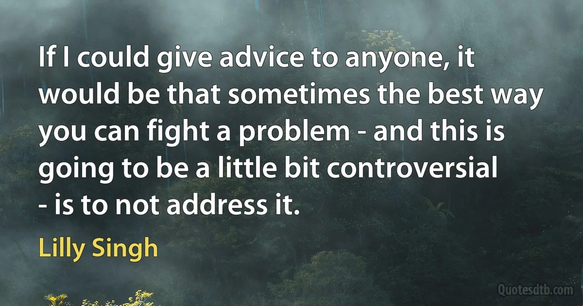 If I could give advice to anyone, it would be that sometimes the best way you can fight a problem - and this is going to be a little bit controversial - is to not address it. (Lilly Singh)