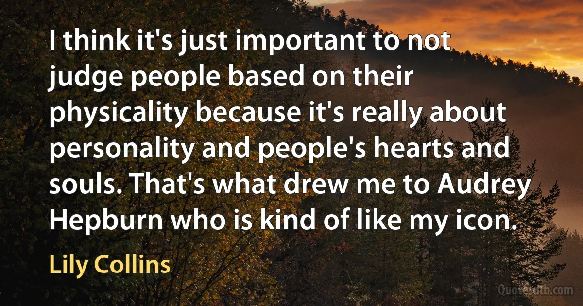 I think it's just important to not judge people based on their physicality because it's really about personality and people's hearts and souls. That's what drew me to Audrey Hepburn who is kind of like my icon. (Lily Collins)