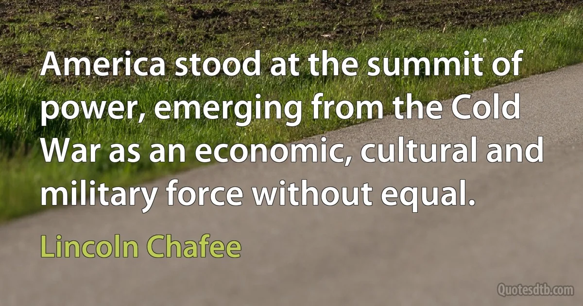 America stood at the summit of power, emerging from the Cold War as an economic, cultural and military force without equal. (Lincoln Chafee)