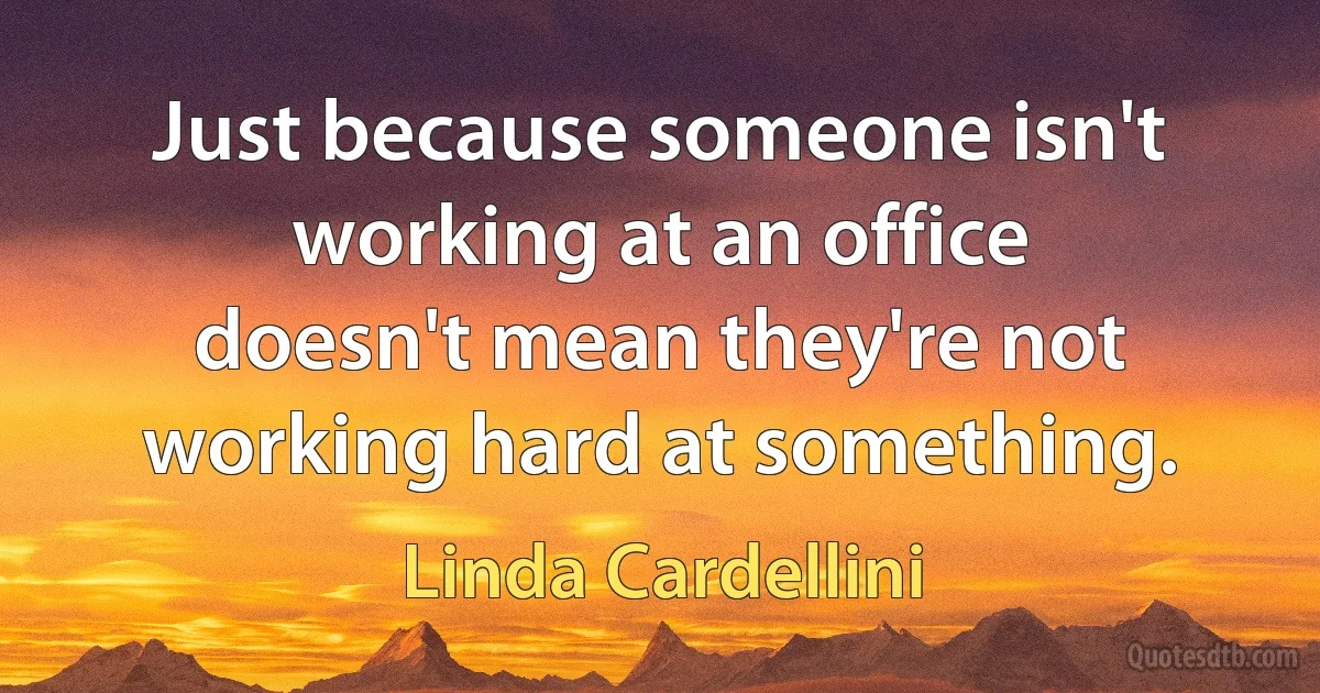 Just because someone isn't working at an office doesn't mean they're not working hard at something. (Linda Cardellini)