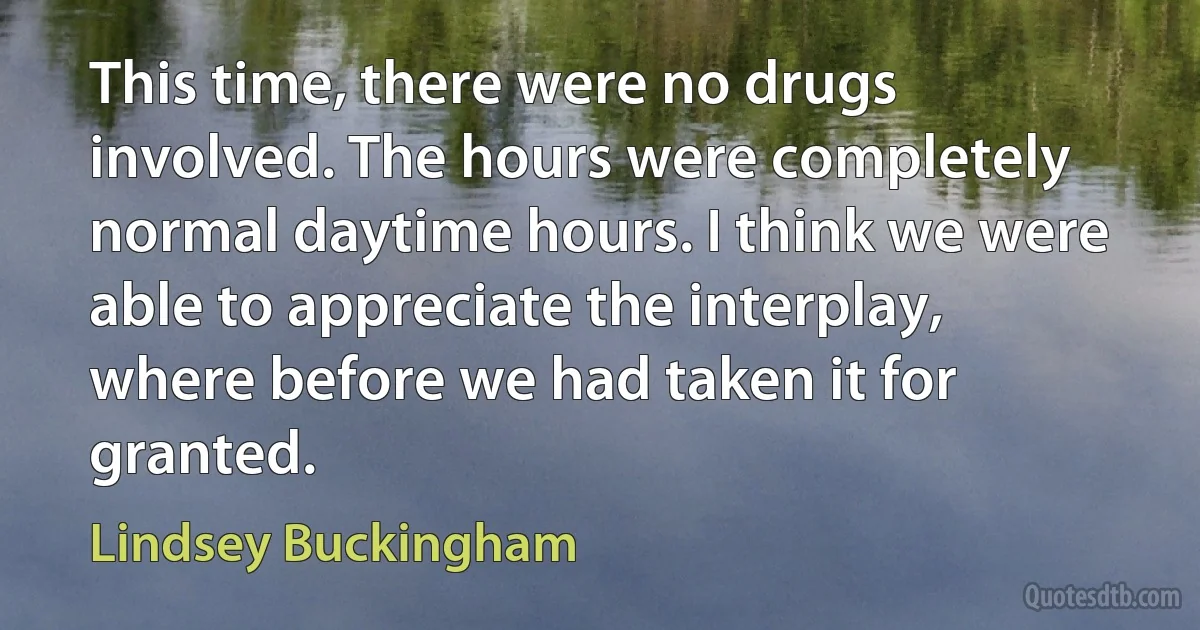 This time, there were no drugs involved. The hours were completely normal daytime hours. I think we were able to appreciate the interplay, where before we had taken it for granted. (Lindsey Buckingham)