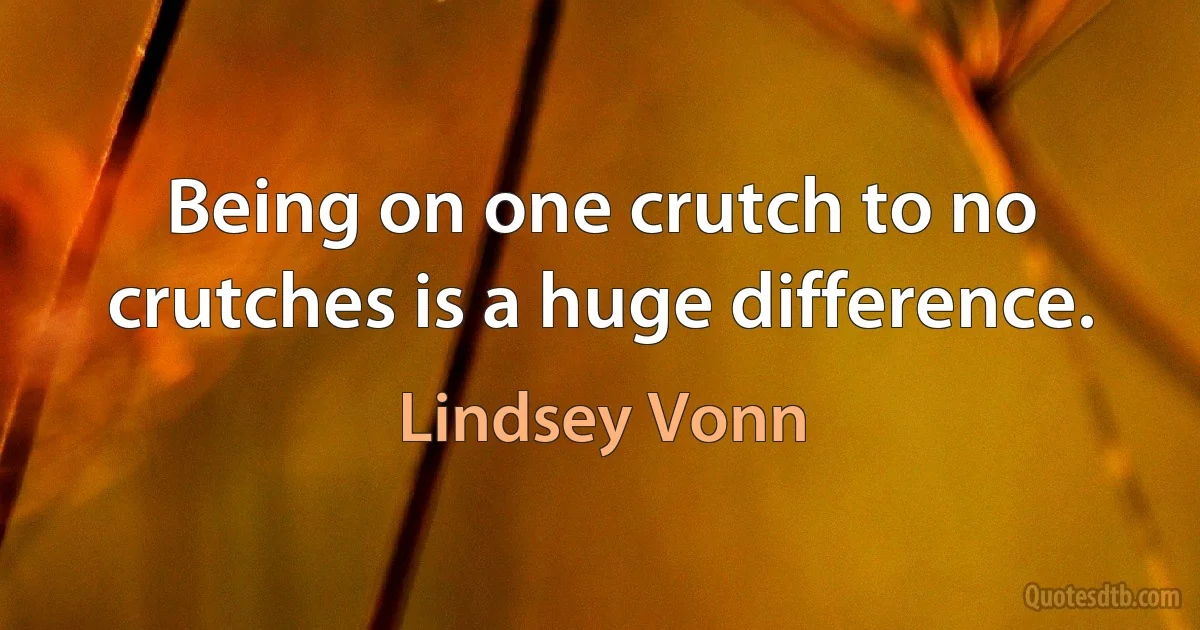 Being on one crutch to no crutches is a huge difference. (Lindsey Vonn)