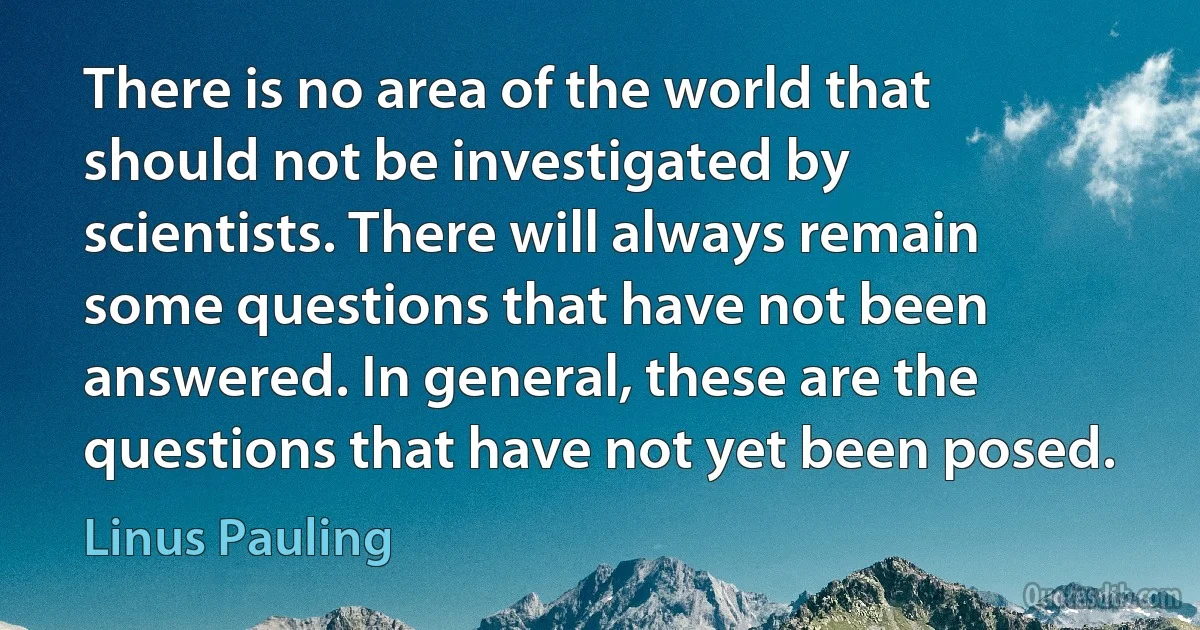 There is no area of the world that should not be investigated by scientists. There will always remain some questions that have not been answered. In general, these are the questions that have not yet been posed. (Linus Pauling)