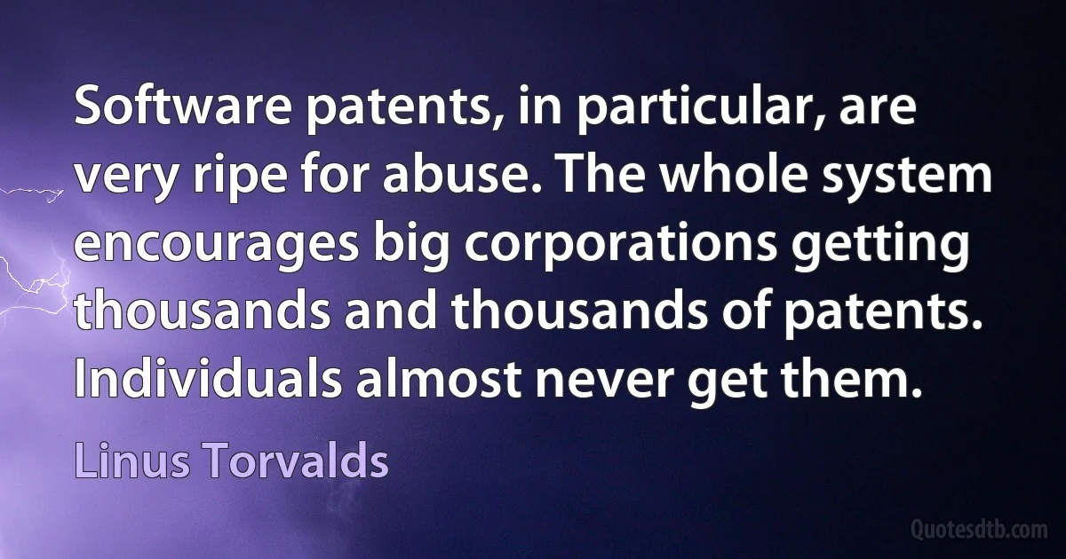 Software patents, in particular, are very ripe for abuse. The whole system encourages big corporations getting thousands and thousands of patents. Individuals almost never get them. (Linus Torvalds)