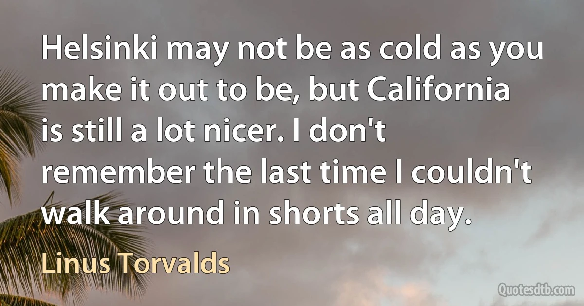 Helsinki may not be as cold as you make it out to be, but California is still a lot nicer. I don't remember the last time I couldn't walk around in shorts all day. (Linus Torvalds)