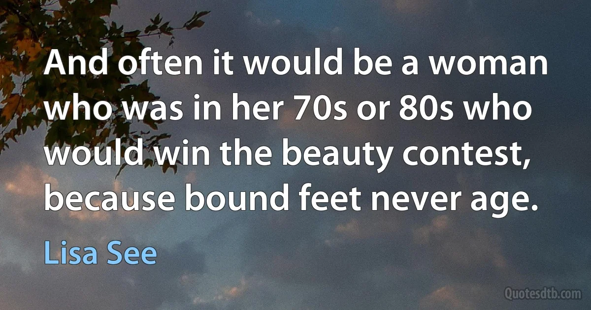 And often it would be a woman who was in her 70s or 80s who would win the beauty contest, because bound feet never age. (Lisa See)