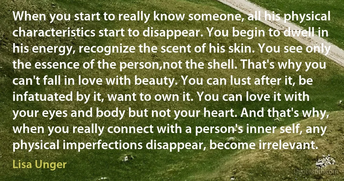 When you start to really know someone, all his physical characteristics start to disappear. You begin to dwell in his energy, recognize the scent of his skin. You see only the essence of the person,not the shell. That's why you can't fall in love with beauty. You can lust after it, be infatuated by it, want to own it. You can love it with your eyes and body but not your heart. And that's why, when you really connect with a person's inner self, any physical imperfections disappear, become irrelevant. (Lisa Unger)