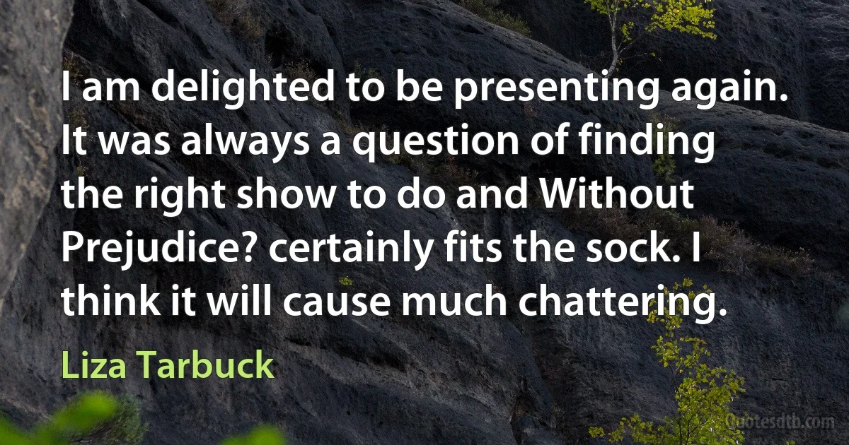 I am delighted to be presenting again. It was always a question of finding the right show to do and Without Prejudice? certainly fits the sock. I think it will cause much chattering. (Liza Tarbuck)