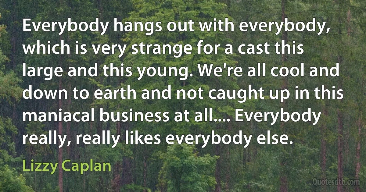 Everybody hangs out with everybody, which is very strange for a cast this large and this young. We're all cool and down to earth and not caught up in this maniacal business at all.... Everybody really, really likes everybody else. (Lizzy Caplan)