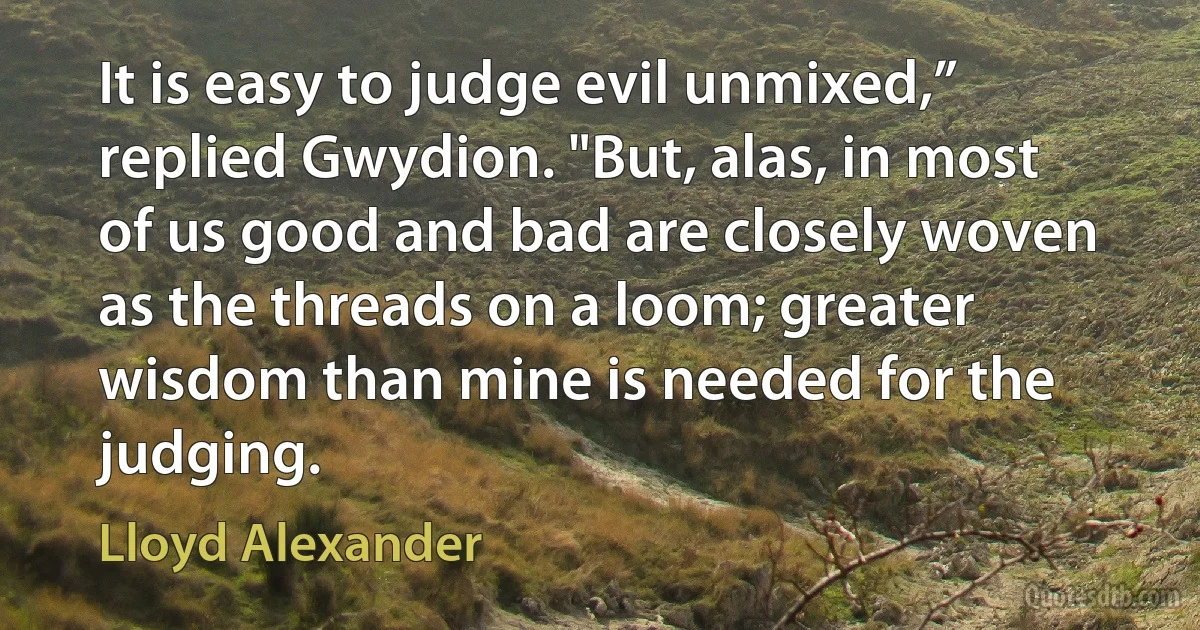 It is easy to judge evil unmixed,” replied Gwydion. "But, alas, in most of us good and bad are closely woven as the threads on a loom; greater wisdom than mine is needed for the judging. (Lloyd Alexander)