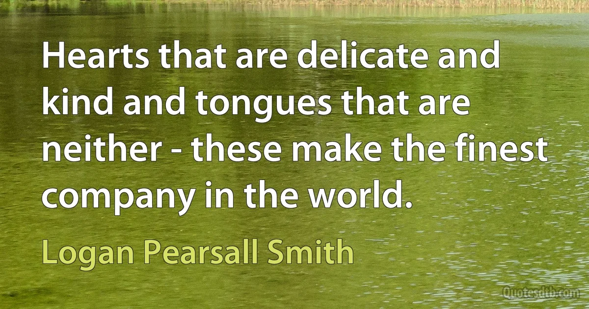 Hearts that are delicate and kind and tongues that are neither - these make the finest company in the world. (Logan Pearsall Smith)