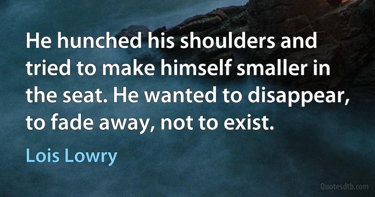 He hunched his shoulders and tried to make himself smaller in the seat. He wanted to disappear, to fade away, not to exist. (Lois Lowry)