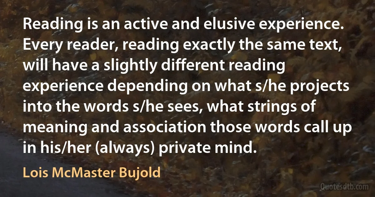 Reading is an active and elusive experience. Every reader, reading exactly the same text, will have a slightly different reading experience depending on what s/he projects into the words s/he sees, what strings of meaning and association those words call up in his/her (always) private mind. (Lois McMaster Bujold)