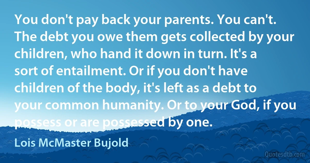 You don't pay back your parents. You can't. The debt you owe them gets collected by your children, who hand it down in turn. It's a sort of entailment. Or if you don't have children of the body, it's left as a debt to your common humanity. Or to your God, if you possess or are possessed by one. (Lois McMaster Bujold)