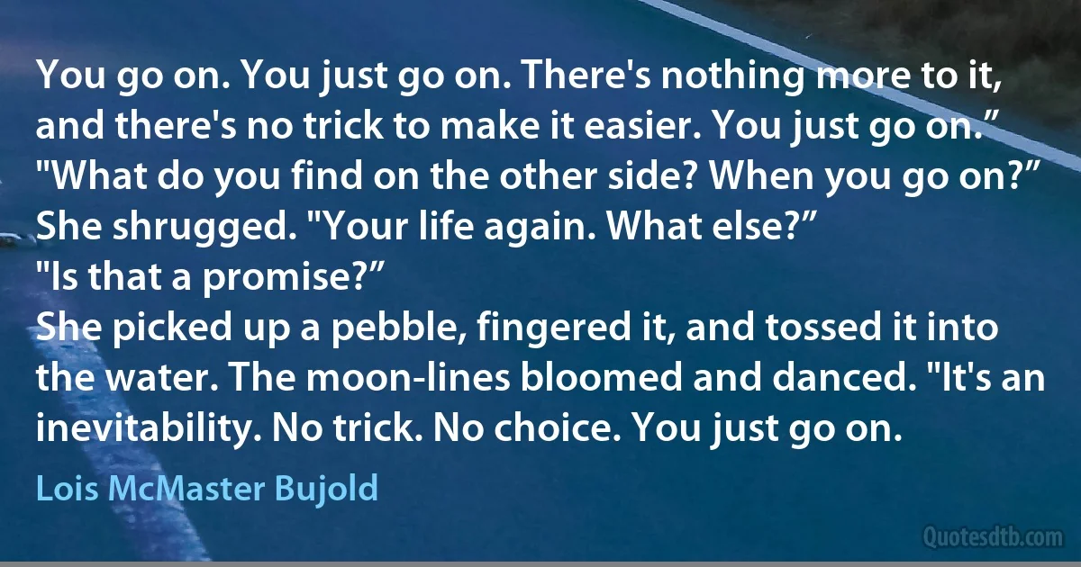 You go on. You just go on. There's nothing more to it, and there's no trick to make it easier. You just go on.”
"What do you find on the other side? When you go on?”
She shrugged. "Your life again. What else?”
"Is that a promise?”
She picked up a pebble, fingered it, and tossed it into the water. The moon-lines bloomed and danced. "It's an inevitability. No trick. No choice. You just go on. (Lois McMaster Bujold)