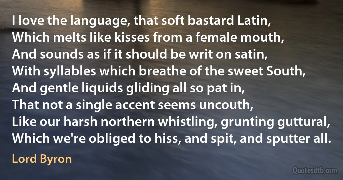 I love the language, that soft bastard Latin,
Which melts like kisses from a female mouth,
And sounds as if it should be writ on satin,
With syllables which breathe of the sweet South,
And gentle liquids gliding all so pat in,
That not a single accent seems uncouth,
Like our harsh northern whistling, grunting guttural,
Which we're obliged to hiss, and spit, and sputter all. (Lord Byron)