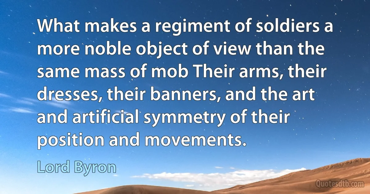 What makes a regiment of soldiers a more noble object of view than the same mass of mob Their arms, their dresses, their banners, and the art and artificial symmetry of their position and movements. (Lord Byron)