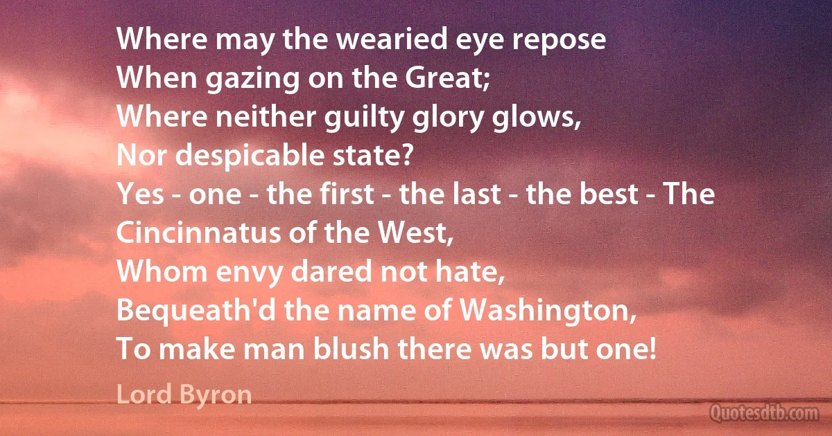 Where may the wearied eye repose
When gazing on the Great;
Where neither guilty glory glows,
Nor despicable state?
Yes - one - the first - the last - the best - The Cincinnatus of the West,
Whom envy dared not hate,
Bequeath'd the name of Washington,
To make man blush there was but one! (Lord Byron)