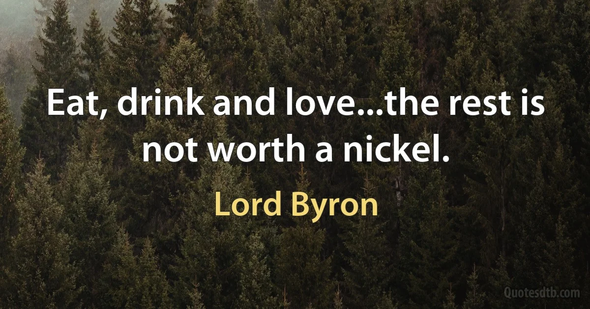 Eat, drink and love...the rest is not worth a nickel. (Lord Byron)