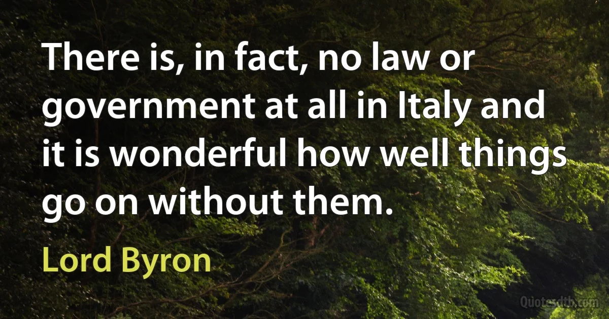 There is, in fact, no law or government at all in Italy and it is wonderful how well things go on without them. (Lord Byron)