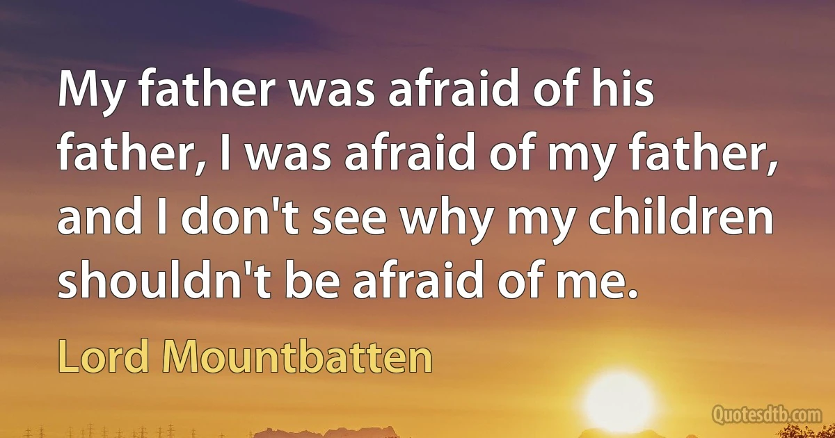 My father was afraid of his father, I was afraid of my father, and I don't see why my children shouldn't be afraid of me. (Lord Mountbatten)