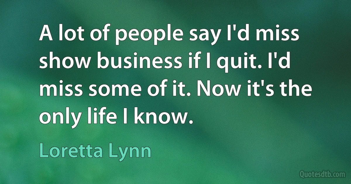 A lot of people say I'd miss show business if I quit. I'd miss some of it. Now it's the only life I know. (Loretta Lynn)