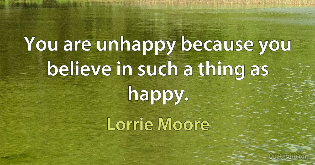 You are unhappy because you believe in such a thing as happy. (Lorrie Moore)